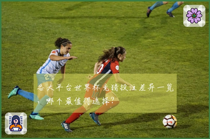 各大平台世界杯竞猜投注差异一览，哪个最值得选择？